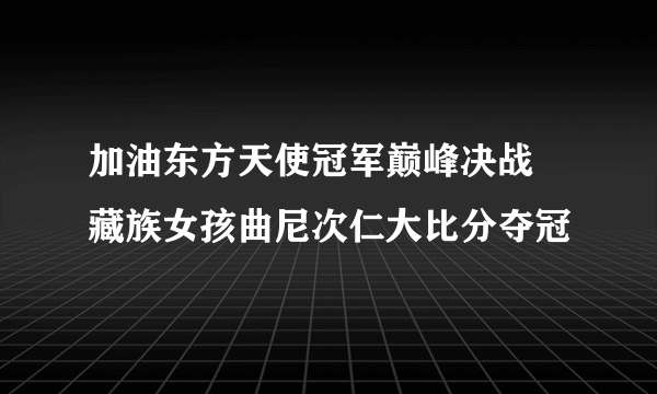 加油东方天使冠军巅峰决战 藏族女孩曲尼次仁大比分夺冠