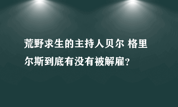 荒野求生的主持人贝尔 格里尔斯到底有没有被解雇？