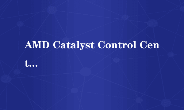 AMD Catalyst Control Center是什么东西？什么功能，请讲的通俗易懂点，别用