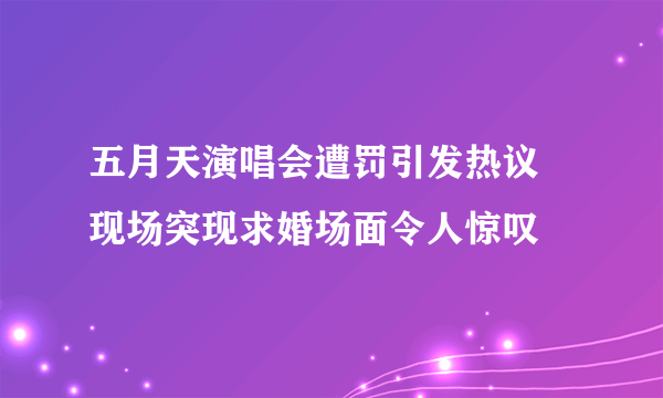 五月天演唱会遭罚引发热议 现场突现求婚场面令人惊叹