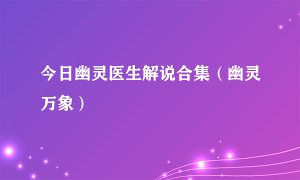 今日幽灵医生解说合集（幽灵万象）