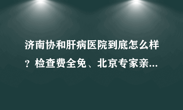 济南协和肝病医院到底怎么样？检查费全免、北京专家亲诊，是真的吗？