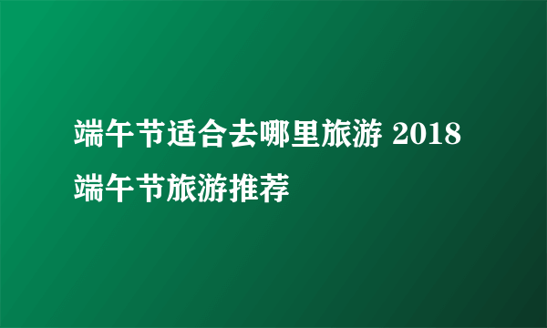 端午节适合去哪里旅游 2018端午节旅游推荐