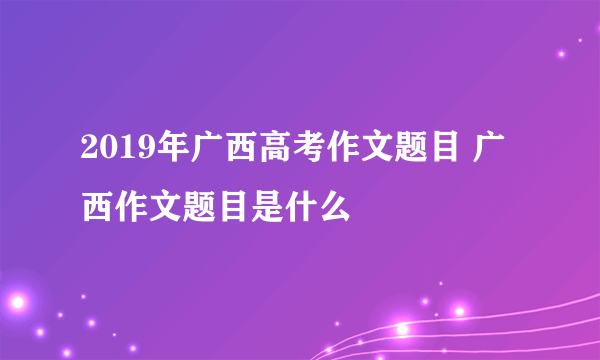 2019年广西高考作文题目 广西作文题目是什么