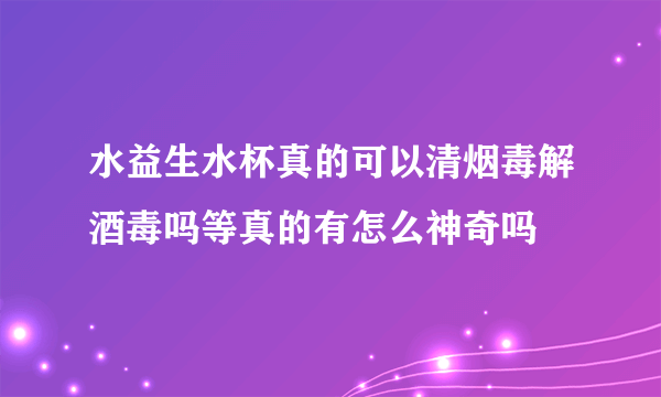 水益生水杯真的可以清烟毒解酒毒吗等真的有怎么神奇吗