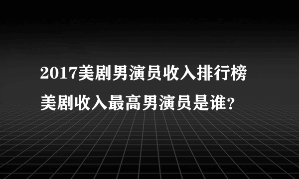 2017美剧男演员收入排行榜 美剧收入最高男演员是谁？