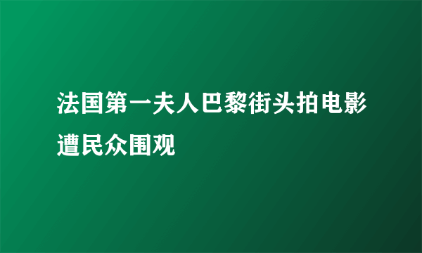 法国第一夫人巴黎街头拍电影遭民众围观