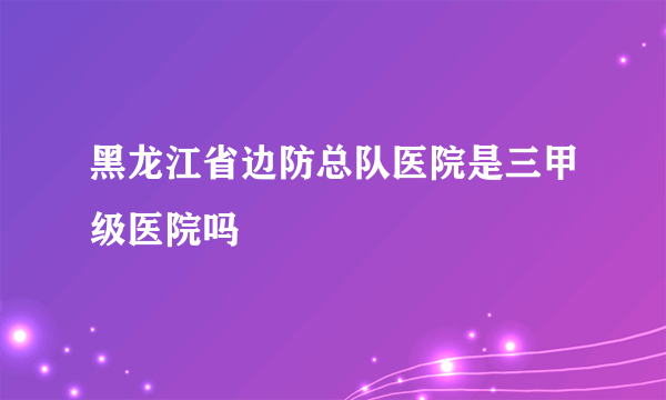 黑龙江省边防总队医院是三甲级医院吗