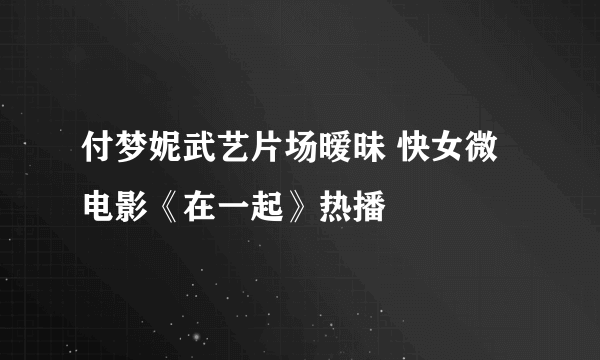 付梦妮武艺片场暧昧 快女微电影《在一起》热播