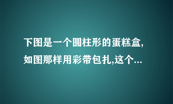 下图是一个圆柱形的蛋糕盒,如图那样用彩带包扎,这个蛋糕盒至少需要215cm,打结处大约用15cm彩带