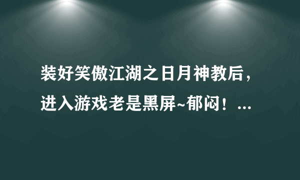 装好笑傲江湖之日月神教后，进入游戏老是黑屏~郁闷！有谁帮得了我啊？