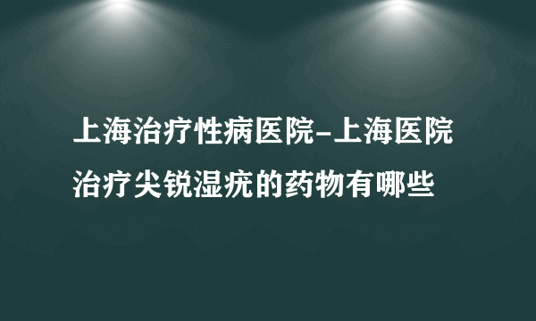 上海治疗性病医院-上海医院治疗尖锐湿疣的药物有哪些