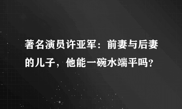 著名演员许亚军：前妻与后妻的儿子，他能一碗水端平吗？