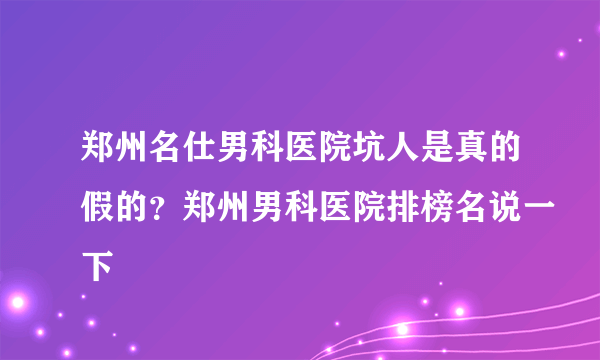 郑州名仕男科医院坑人是真的假的？郑州男科医院排榜名说一下