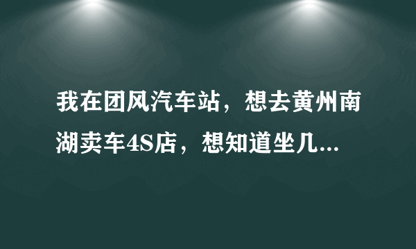 我在团风汽车站，想去黄州南湖卖车4S店，想知道坐几路车到达。