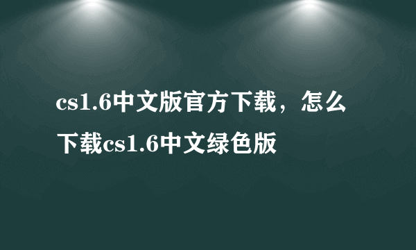 cs1.6中文版官方下载，怎么下载cs1.6中文绿色版