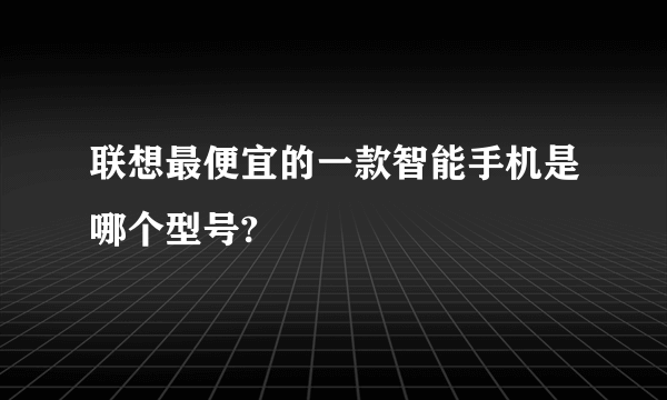 联想最便宜的一款智能手机是哪个型号?