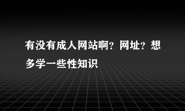 有没有成人网站啊？网址？想多学一些性知识