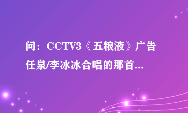 问：CCTV3《五粮液》广告任泉/李冰冰合唱的那首音乐叫？