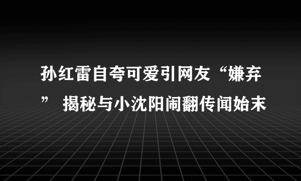 孙红雷自夸可爱引网友“嫌弃” 揭秘与小沈阳闹翻传闻始末