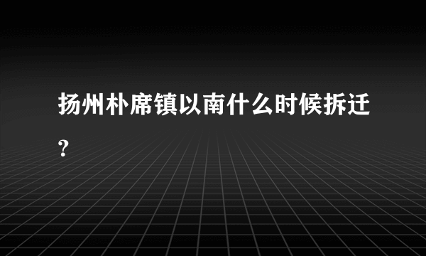 扬州朴席镇以南什么时候拆迁？