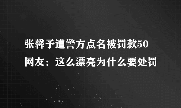 张馨予遭警方点名被罚款50 网友：这么漂亮为什么要处罚