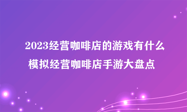 2023经营咖啡店的游戏有什么 模拟经营咖啡店手游大盘点