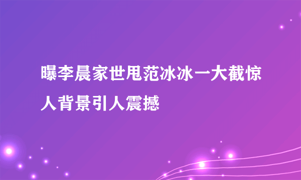 曝李晨家世甩范冰冰一大截惊人背景引人震撼