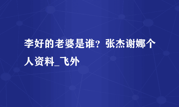 李好的老婆是谁？张杰谢娜个人资料_飞外