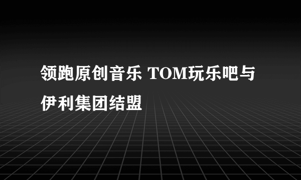 领跑原创音乐 TOM玩乐吧与伊利集团结盟