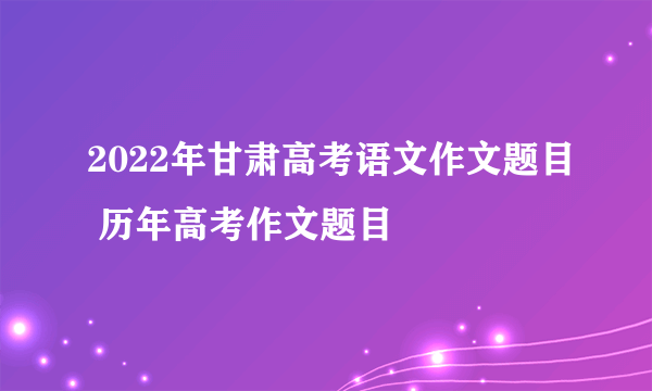 2022年甘肃高考语文作文题目 历年高考作文题目