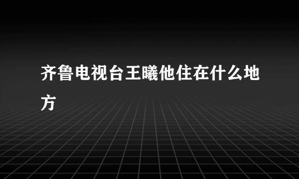 齐鲁电视台王曦他住在什么地方