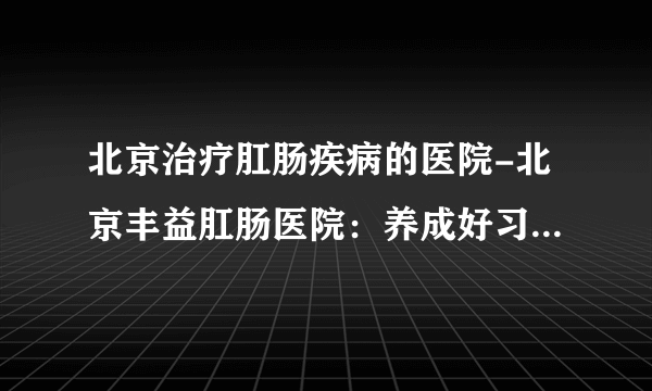 北京治疗肛肠疾病的医院-北京丰益肛肠医院：养成好习惯 和肛肠疾病说拜拜！