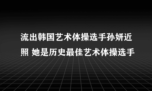 流出韩国艺术体操选手孙妍近照 她是历史最佳艺术体操选手