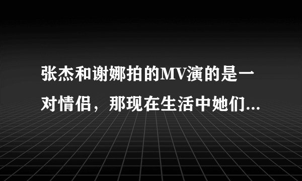 张杰和谢娜拍的MV演的是一对情侣，那现在生活中她们也是情侣吗？？