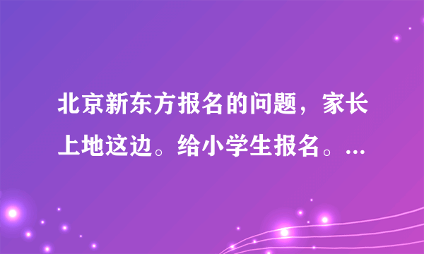 北京新东方报名的问题，家长上地这边。给小学生报名。了解的说说？