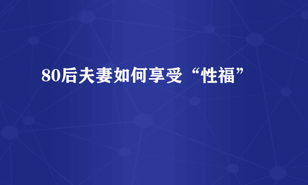 80后夫妻如何享受“性福”