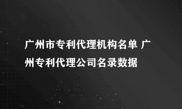 广州市专利代理机构名单 广州专利代理公司名录数据