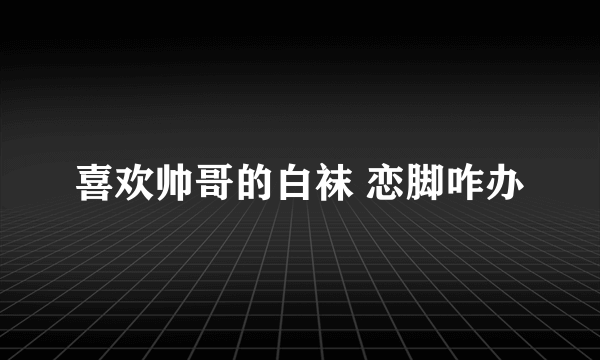 喜欢帅哥的白袜 恋脚咋办