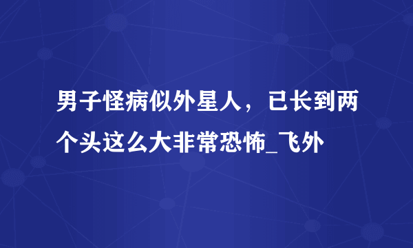 男子怪病似外星人，已长到两个头这么大非常恐怖_飞外