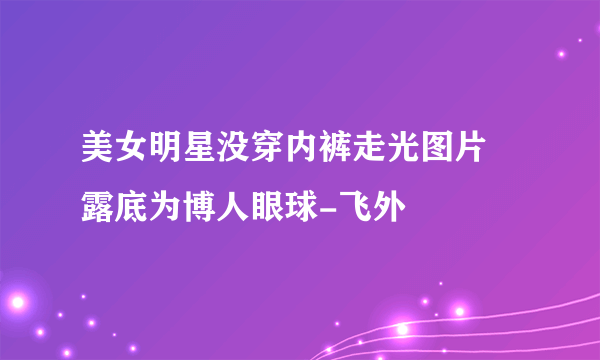 美女明星没穿内裤走光图片 露底为博人眼球-飞外