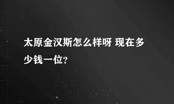 太原金汉斯怎么样呀 现在多少钱一位？