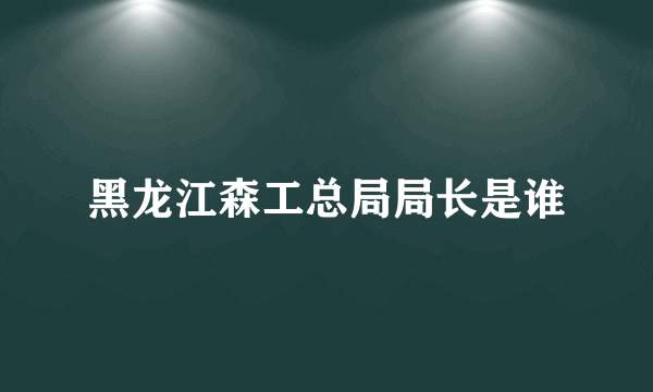 黑龙江森工总局局长是谁