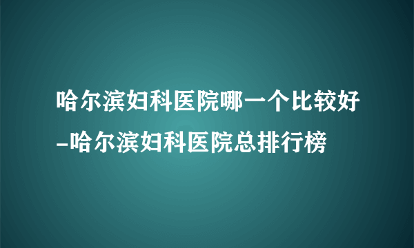 哈尔滨妇科医院哪一个比较好-哈尔滨妇科医院总排行榜