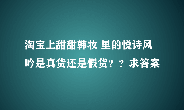 淘宝上甜甜韩妆 里的悦诗风吟是真货还是假货？？求答案