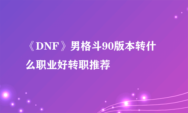 《DNF》男格斗90版本转什么职业好转职推荐