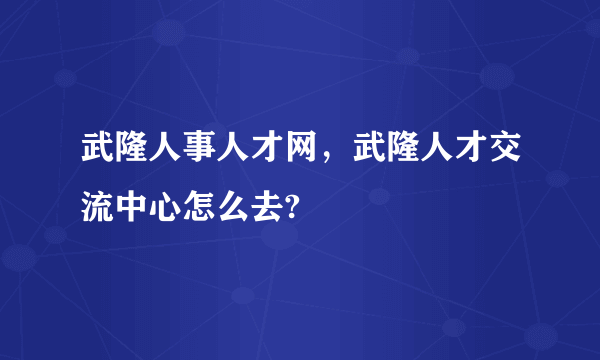 武隆人事人才网，武隆人才交流中心怎么去?