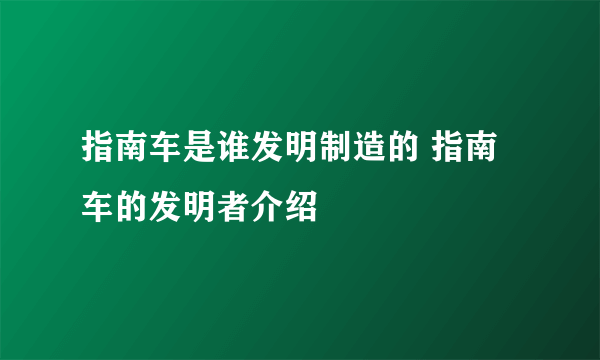 指南车是谁发明制造的 指南车的发明者介绍