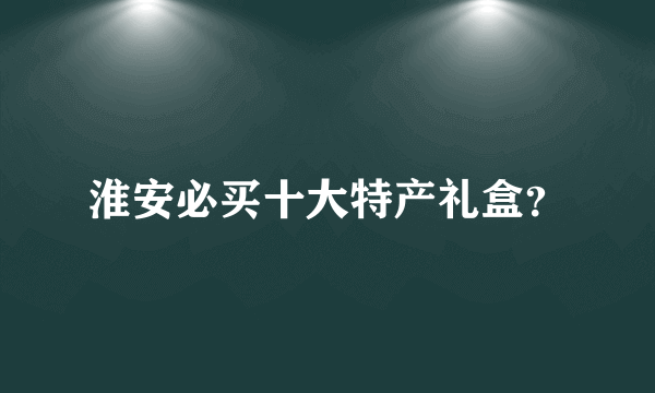 淮安必买十大特产礼盒？