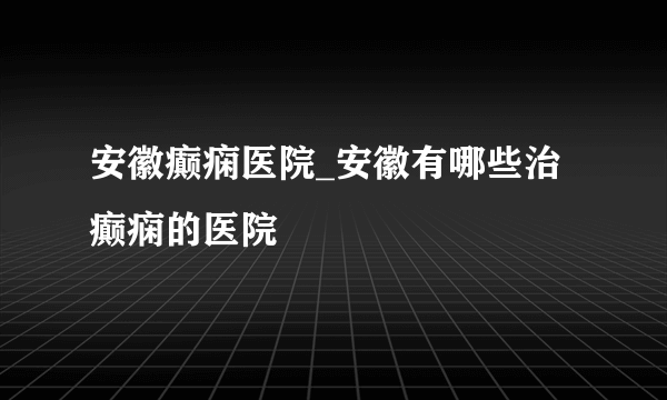 安徽癫痫医院_安徽有哪些治癫痫的医院